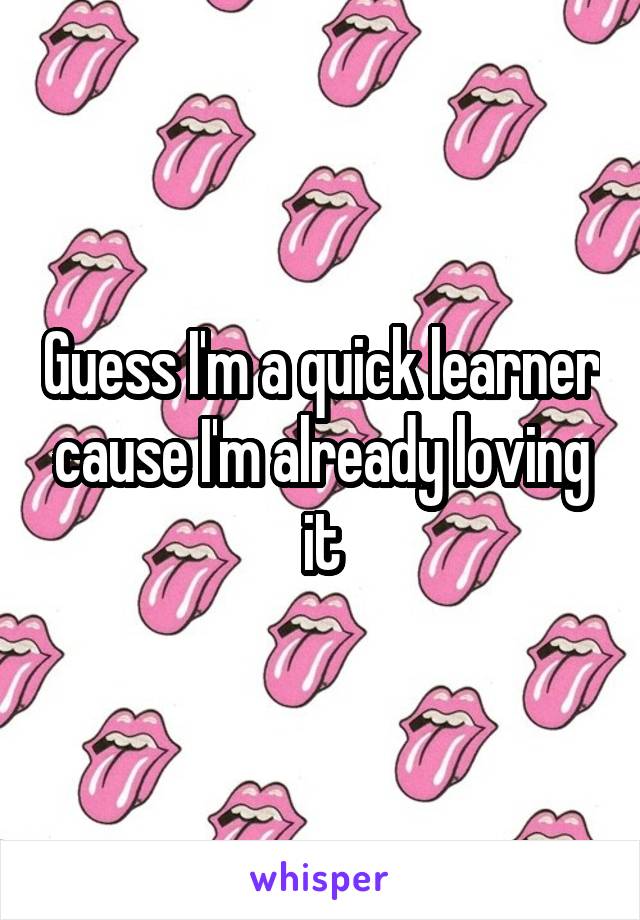 Guess I'm a quick learner cause I'm already loving it