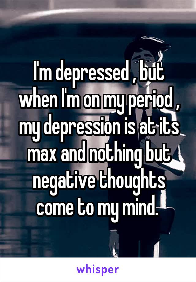 I'm depressed , but when I'm on my period , my depression is at its max and nothing but negative thoughts come to my mind. 