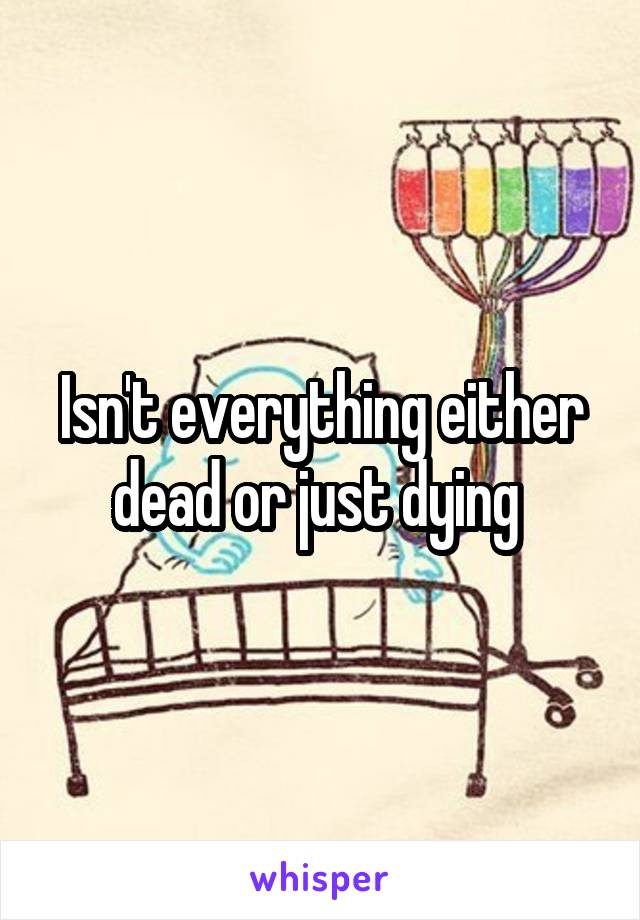 Isn't everything either dead or just dying 
