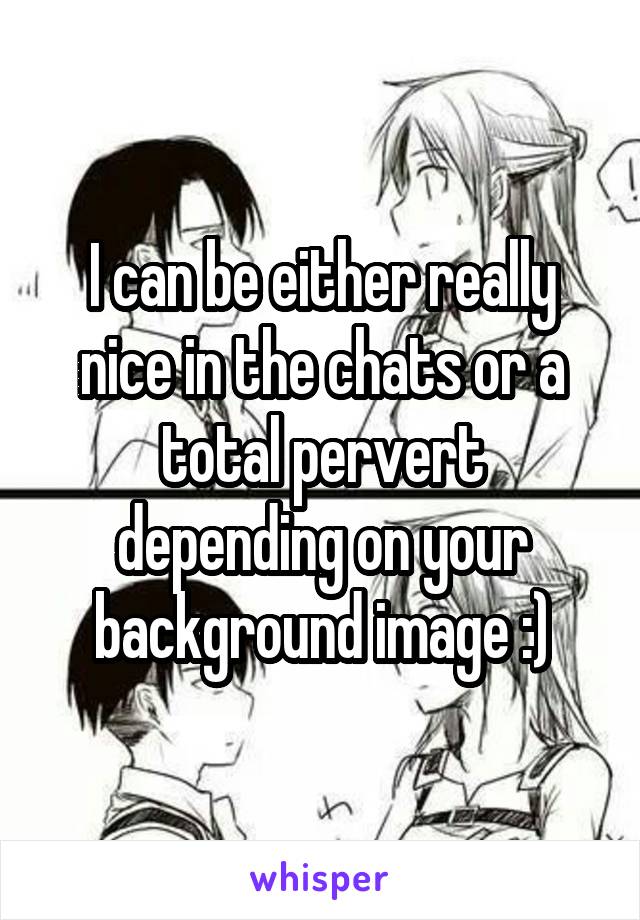 I can be either really nice in the chats or a total pervert depending on your background image :)