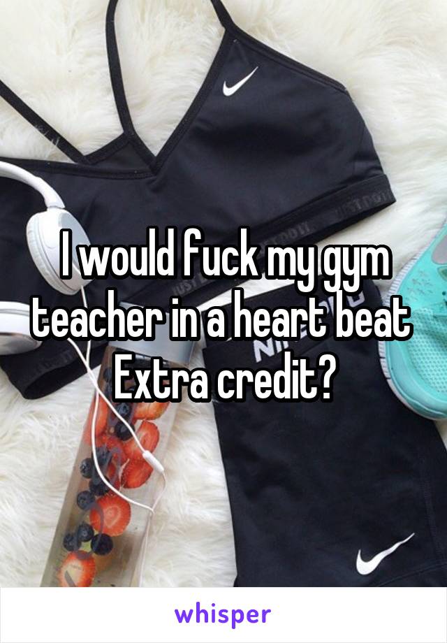 I would fuck my gym teacher in a heart beat 
Extra credit?