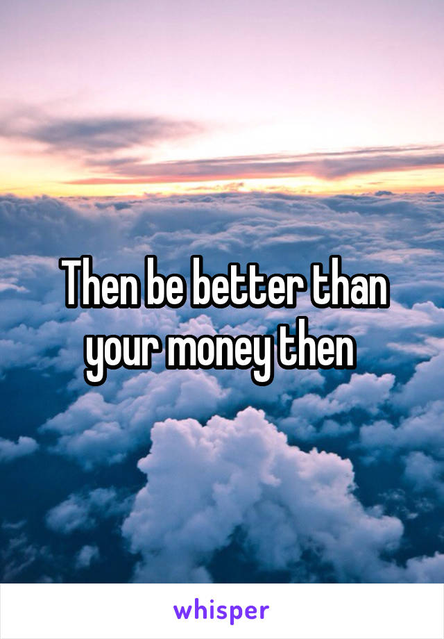 Then be better than your money then 