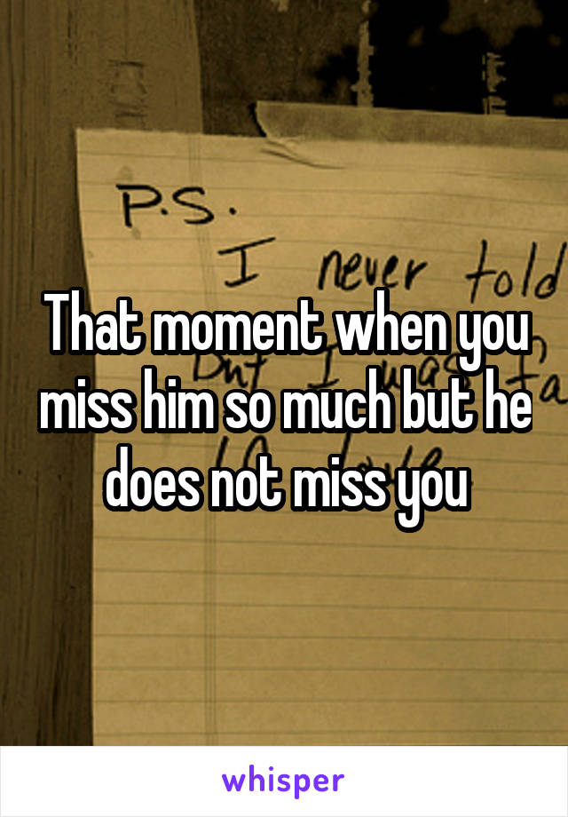 That moment when you miss him so much but he does not miss you