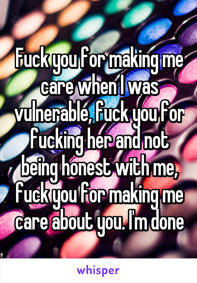 Fuck you for making me care when I was vulnerable, fuck you for fucking her and not being honest with me, fuck you for making me care about you. I'm done
