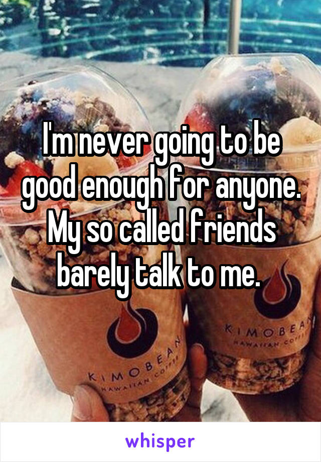 I'm never going to be good enough for anyone. My so called friends barely talk to me. 
