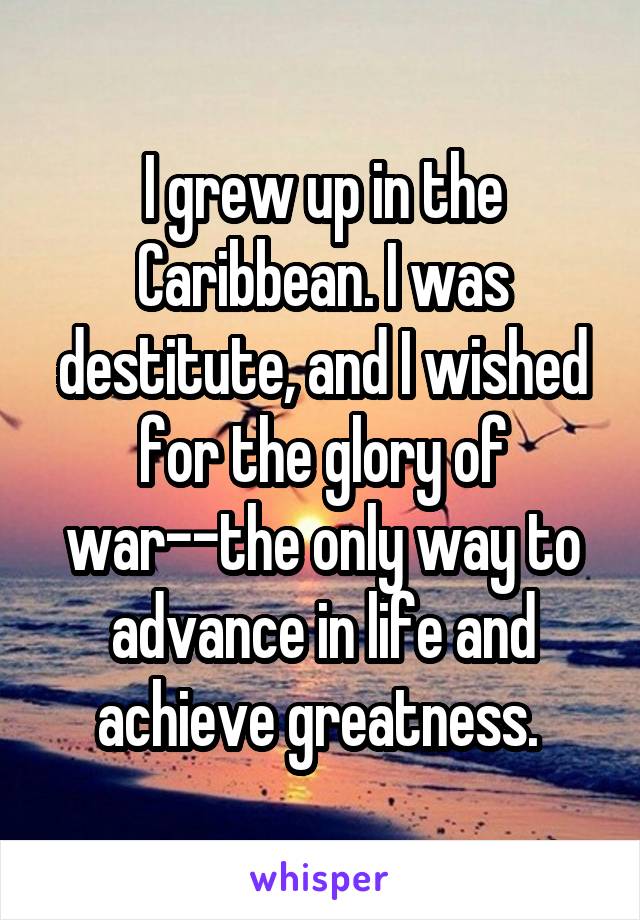 I grew up in the Caribbean. I was destitute, and I wished for the glory of war--the only way to advance in life and achieve greatness. 