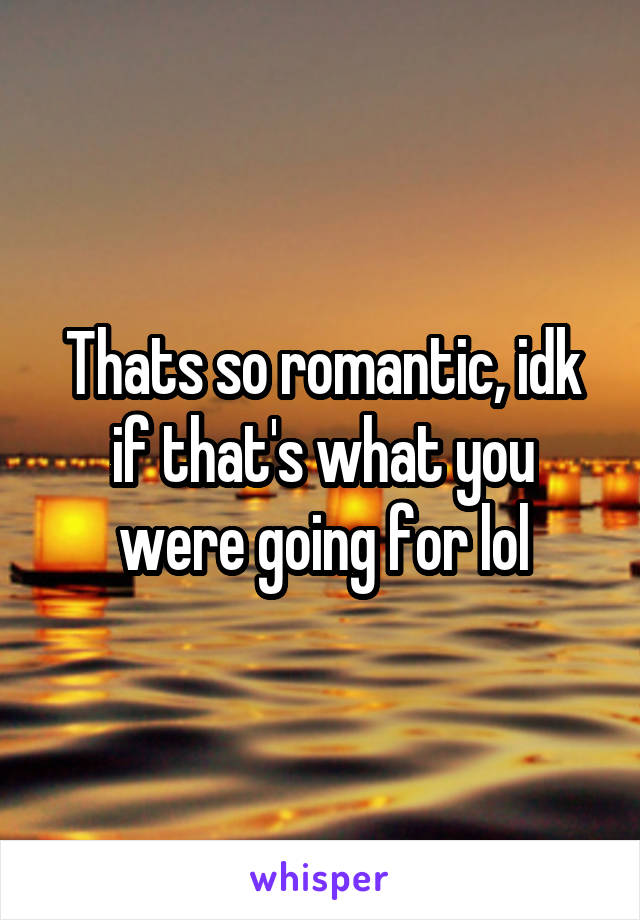 Thats so romantic, idk if that's what you were going for lol