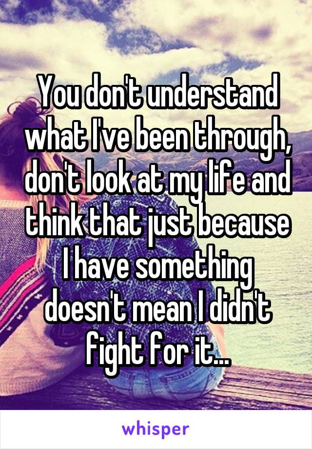 You don't understand what I've been through, don't look at my life and think that just because I have something doesn't mean I didn't fight for it...