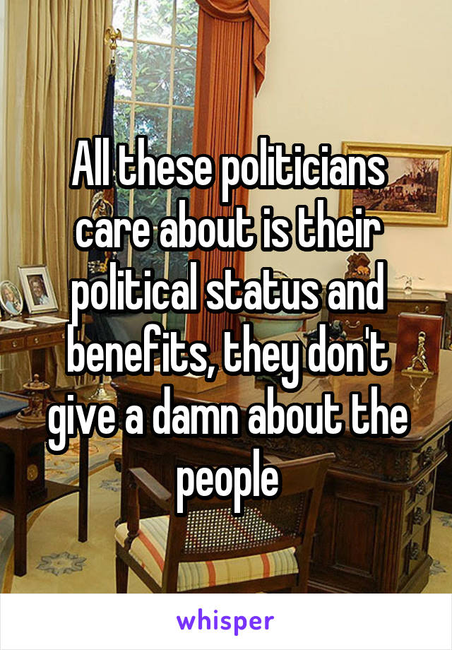 All these politicians care about is their political status and benefits, they don't give a damn about the people