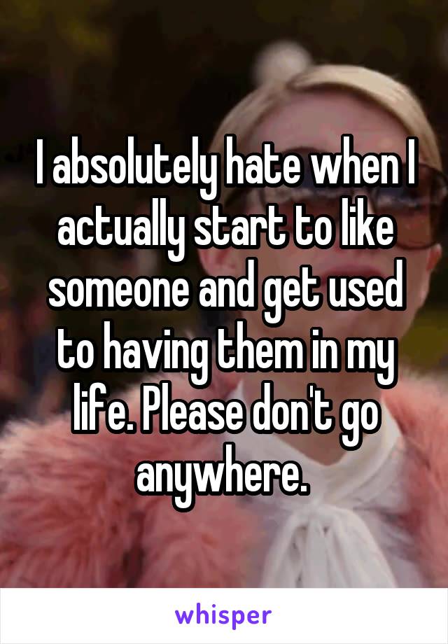 I absolutely hate when I actually start to like someone and get used to having them in my life. Please don't go anywhere. 