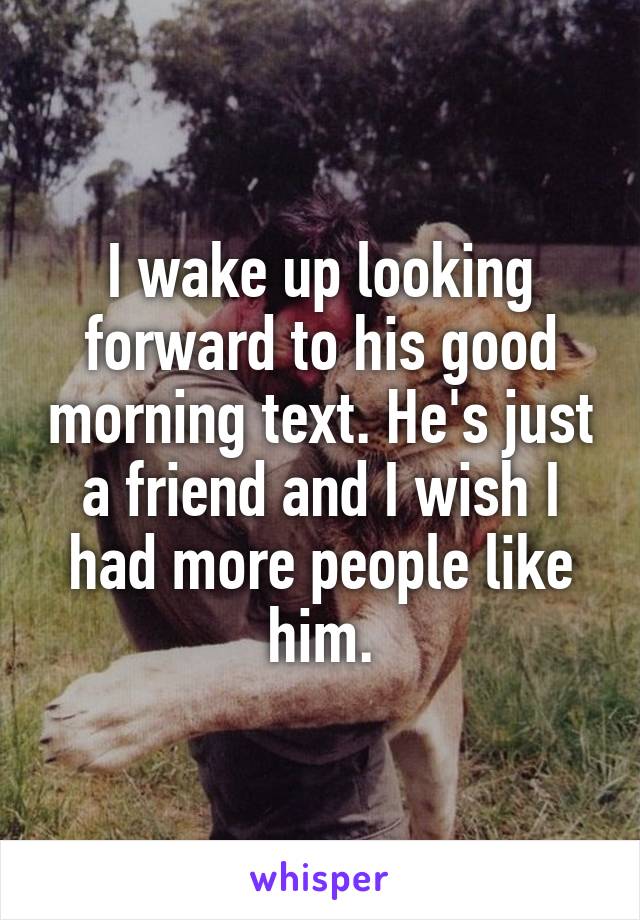 I wake up looking forward to his good morning text. He's just a friend and I wish I had more people like him.