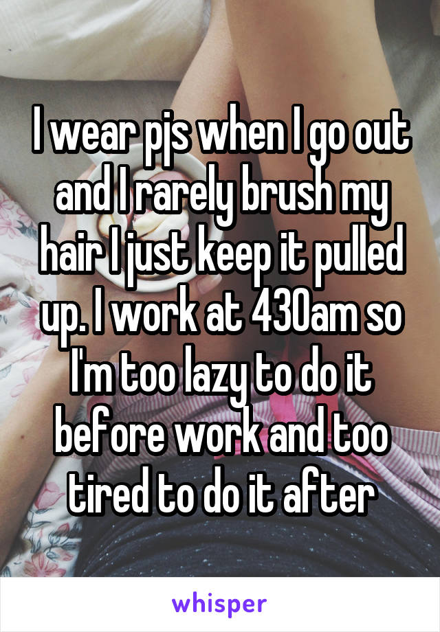 I wear pjs when I go out and I rarely brush my hair I just keep it pulled up. I work at 430am so I'm too lazy to do it before work and too tired to do it after
