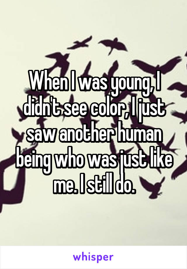 When I was young, I didn't see color, I just saw another human being who was just like me. I still do.