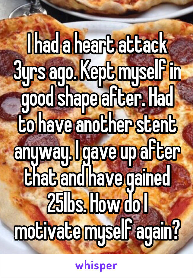 I had a heart attack 3yrs ago. Kept myself in good shape after. Had to have another stent anyway. I gave up after that and have gained 25lbs. How do I motivate myself again?