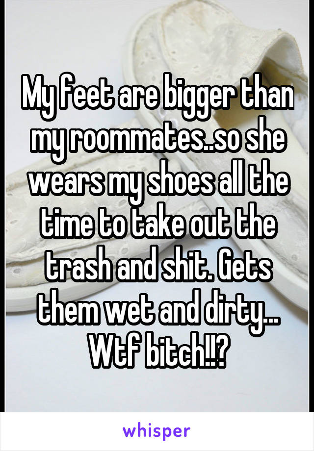 My feet are bigger than my roommates..so she wears my shoes all the time to take out the trash and shit. Gets them wet and dirty... Wtf bitch!!?