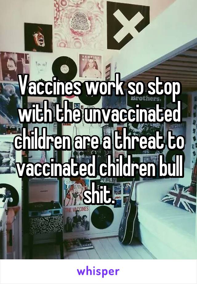 Vaccines work so stop with the unvaccinated children are a threat to vaccinated children bull shit.