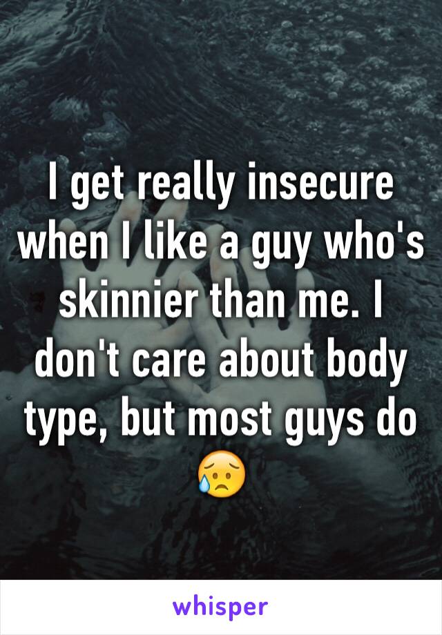 I get really insecure when I like a guy who's skinnier than me. I don't care about body type, but most guys do 😥
