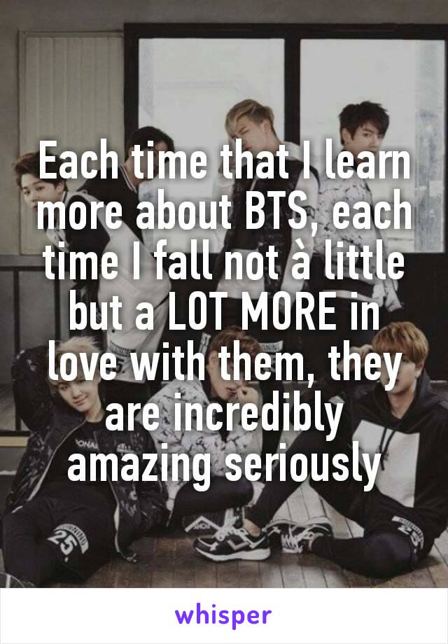 Each time that I learn more about BTS, each time I fall not à little but a LOT MORE in love with them, they are incredibly amazing seriously