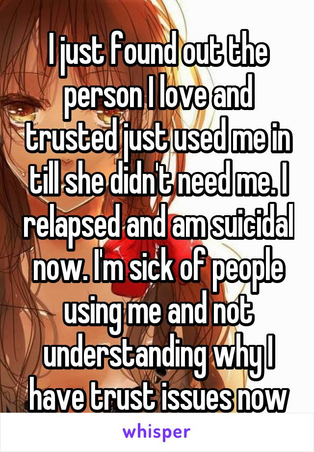 I just found out the person I love and trusted just used me in till she didn't need me. I relapsed and am suicidal now. I'm sick of people using me and not understanding why I have trust issues now