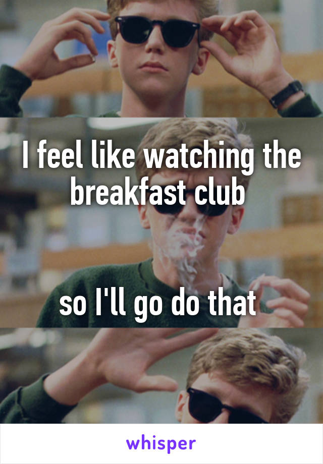 I feel like watching the breakfast club 


so I'll go do that 