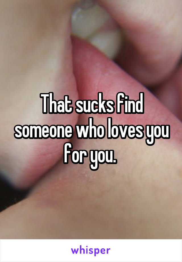 That sucks find someone who loves you for you. 