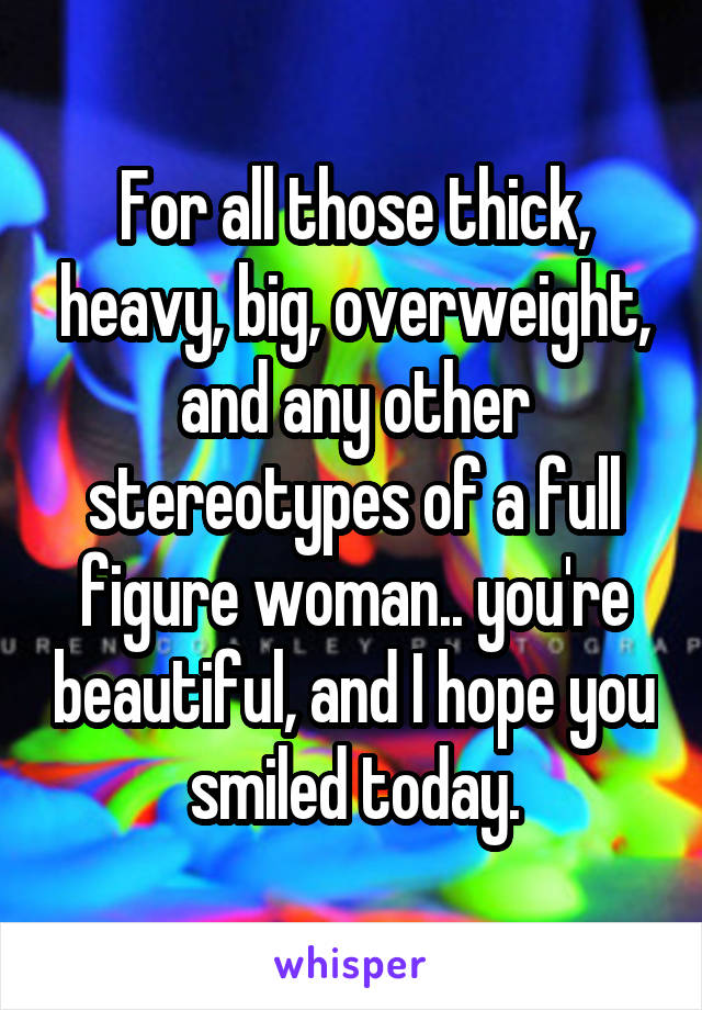 For all those thick, heavy, big, overweight, and any other stereotypes of a full figure woman.. you're beautiful, and I hope you smiled today.
