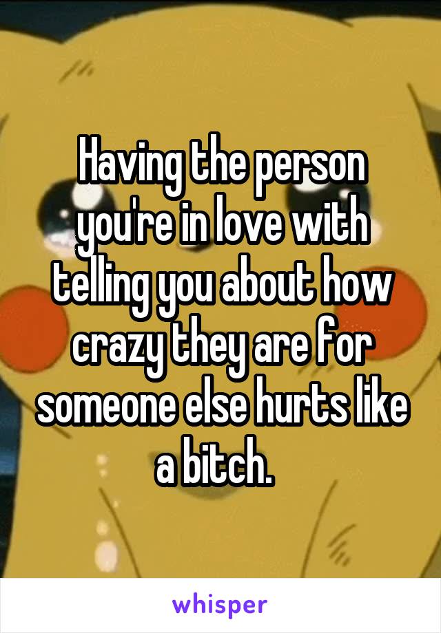 Having the person you're in love with telling you about how crazy they are for someone else hurts like a bitch.  