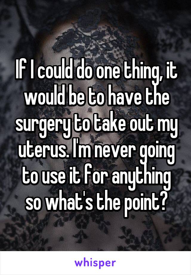 If I could do one thing, it would be to have the surgery to take out my uterus. I'm never going to use it for anything so what's the point?