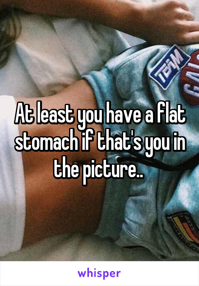 At least you have a flat stomach if that's you in the picture.. 