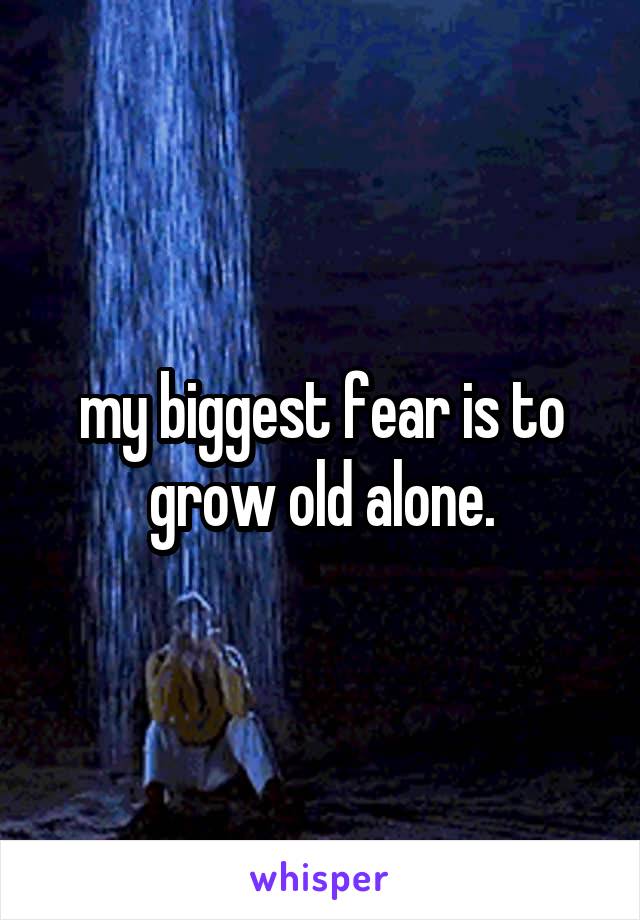 my biggest fear is to grow old alone.