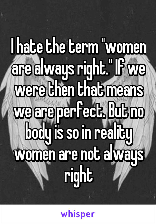 I hate the term "women are always right." If we were then that means we are perfect. But no body is so in reality women are not always right