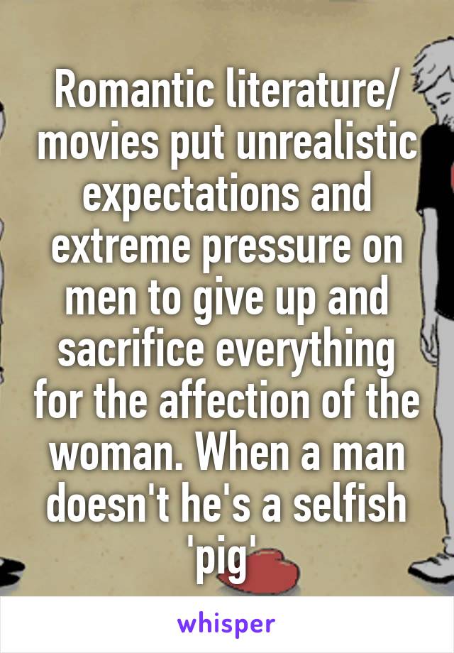 Romantic literature/ movies put unrealistic expectations and extreme pressure on men to give up and sacrifice everything for the affection of the woman. When a man doesn't he's a selfish 'pig' 