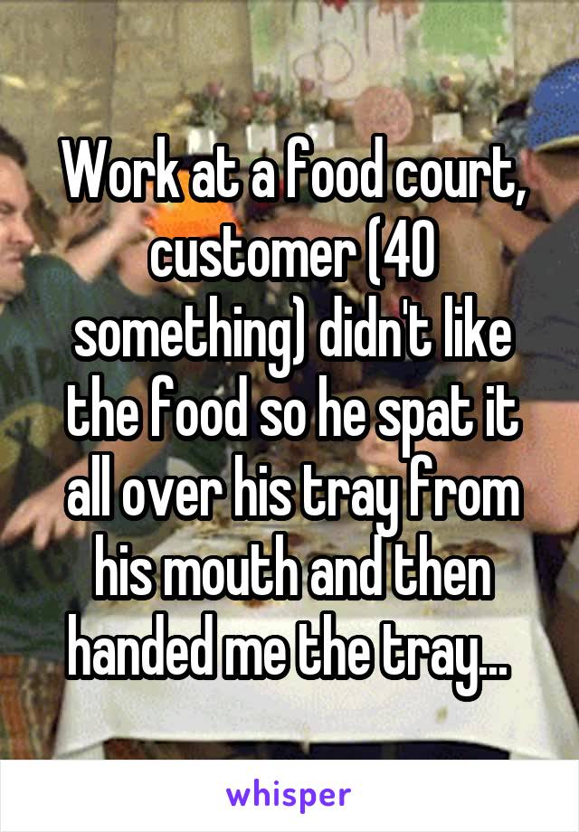 Work at a food court, customer (40 something) didn't like the food so he spat it all over his tray from his mouth and then handed me the tray... 