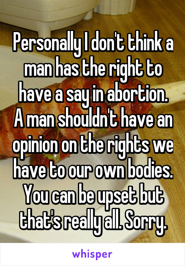 Personally I don't think a man has the right to have a say in abortion. A man shouldn't have an opinion on the rights we have to our own bodies. You can be upset but that's really all. Sorry.