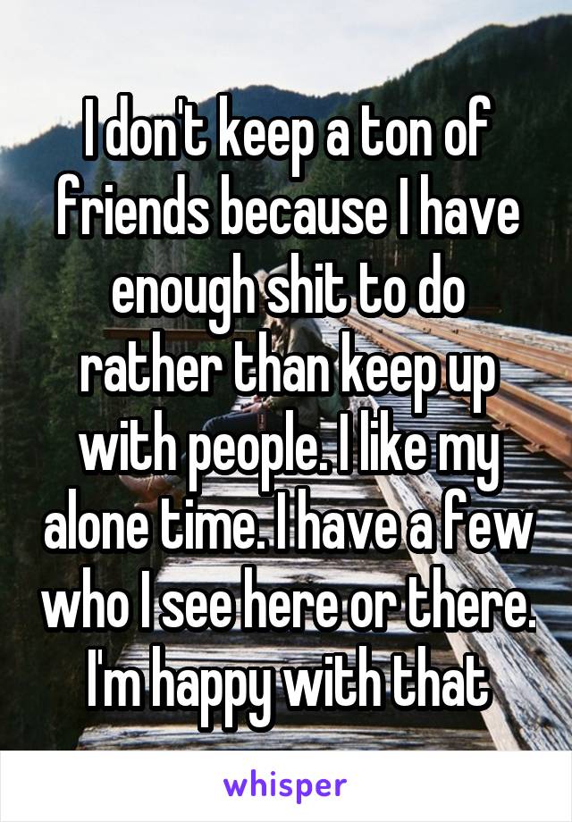 I don't keep a ton of friends because I have enough shit to do rather than keep up with people. I like my alone time. I have a few who I see here or there. I'm happy with that