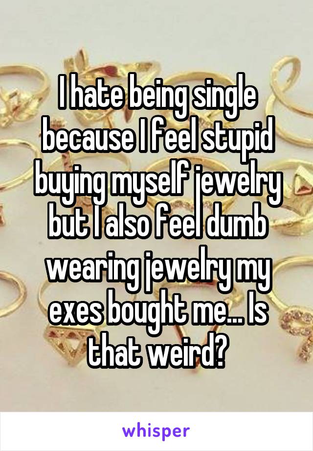 I hate being single because I feel stupid buying myself jewelry but I also feel dumb wearing jewelry my exes bought me... Is that weird?