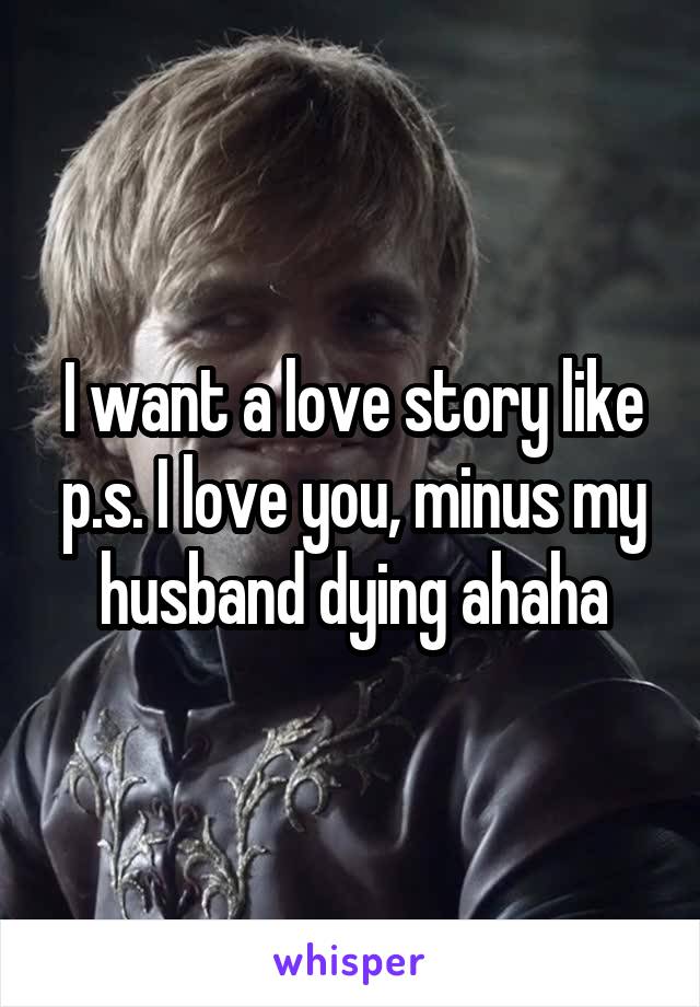 I want a love story like p.s. I love you, minus my husband dying ahaha