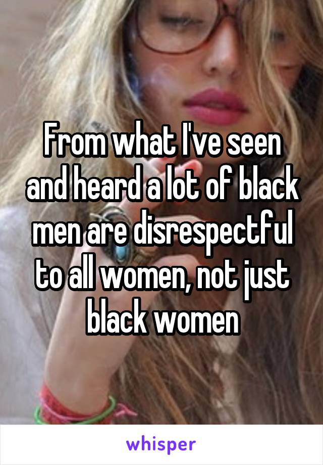 From what I've seen and heard a lot of black men are disrespectful to all women, not just black women