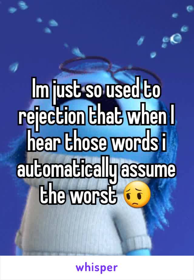 Im just so used to rejection that when I hear those words i automatically assume the worst 😔