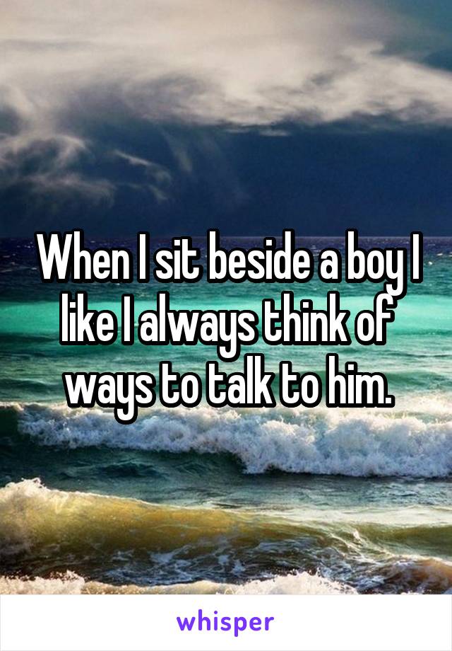 When I sit beside a boy I like I always think of ways to talk to him.