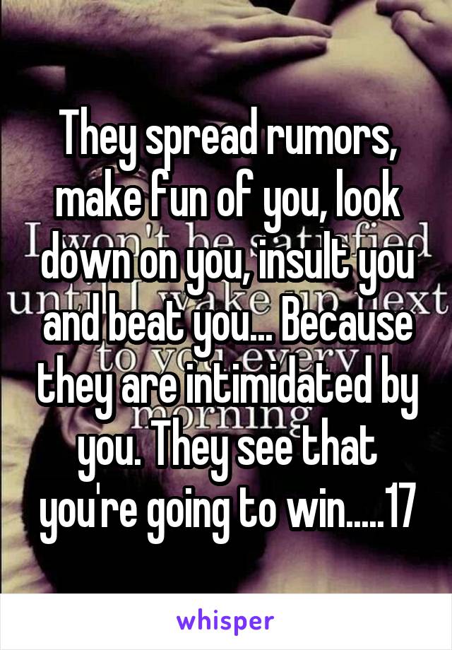 They spread rumors, make fun of you, look down on you, insult you and beat you... Because they are intimidated by you. They see that you're going to win.....17