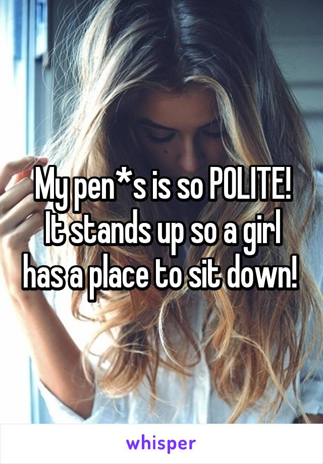 My pen*s is so POLITE!
It stands up so a girl has a place to sit down! 