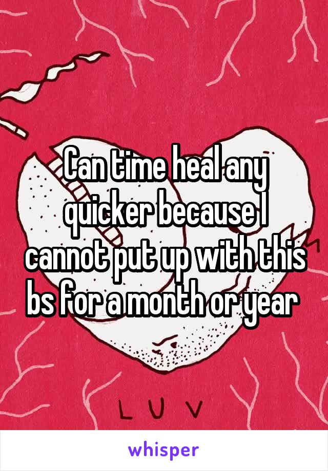 Can time heal any quicker because I cannot put up with this bs for a month or year 