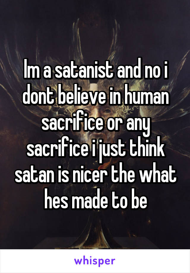 Im a satanist and no i dont believe in human sacrifice or any sacrifice i just think satan is nicer the what hes made to be
