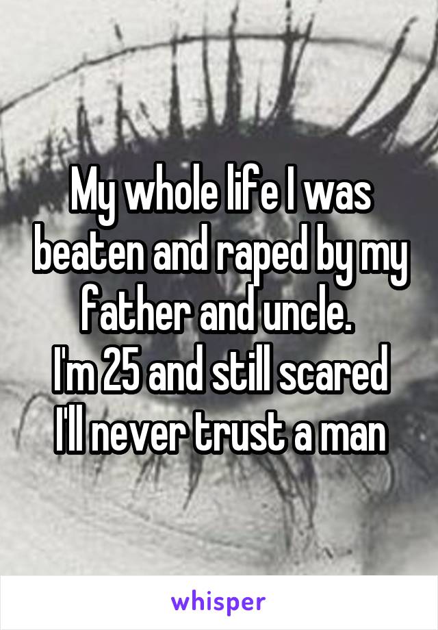 My whole life I was beaten and raped by my father and uncle. 
I'm 25 and still scared I'll never trust a man