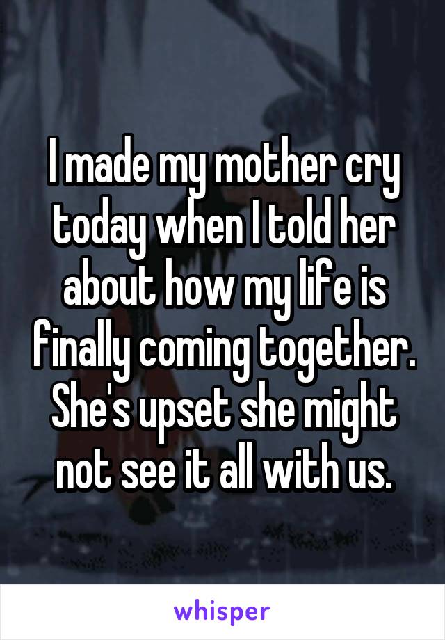 I made my mother cry today when I told her about how my life is finally coming together. She's upset she might not see it all with us.