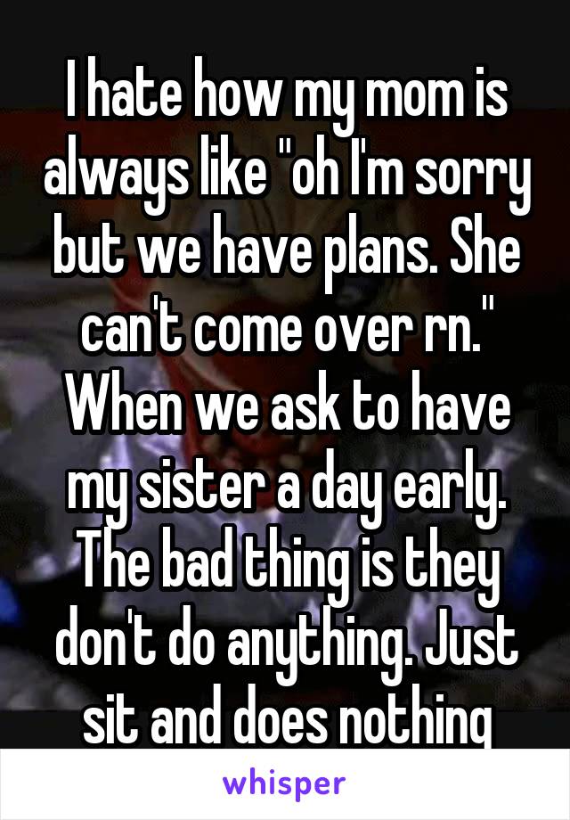 I hate how my mom is always like "oh I'm sorry but we have plans. She can't come over rn." When we ask to have my sister a day early. The bad thing is they don't do anything. Just sit and does nothing