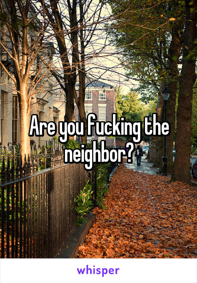 Are you fucking the neighbor?