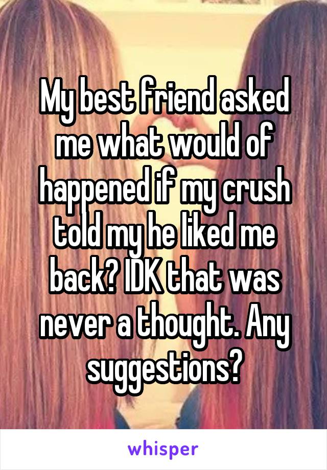 My best friend asked me what would of happened if my crush told my he liked me back? IDK that was never a thought. Any suggestions?