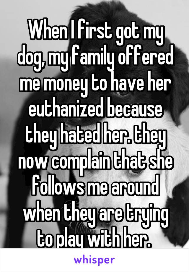 When I first got my dog, my family offered me money to have her euthanized because they hated her. they now complain that she follows me around when they are trying to play with her. 